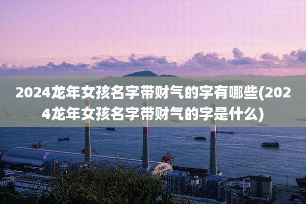2024龙年女孩名字带财气的字有哪些(2024龙年女孩名字带财气的字是什么)