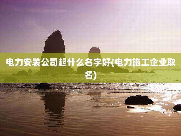 电力安装公司起什么名字好(电力施工企业取名)