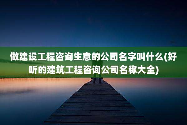 做建设工程咨询生意的公司名字叫什么(好听的建筑工程咨询公司名称大全)