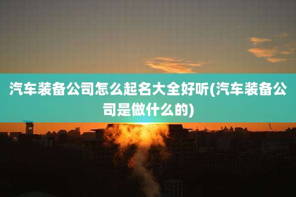 汽车装备公司怎么起名大全好听(汽车装备公司是做什么的)