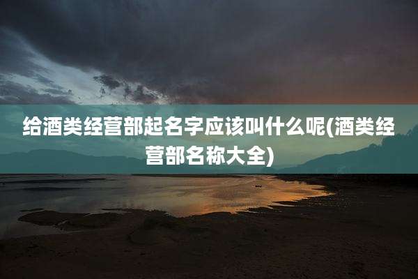给酒类经营部起名字应该叫什么呢(酒类经营部名称大全)