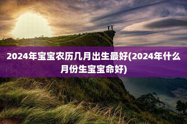 2024年宝宝农历几月出生最好(2024年什么月份生宝宝命好)
