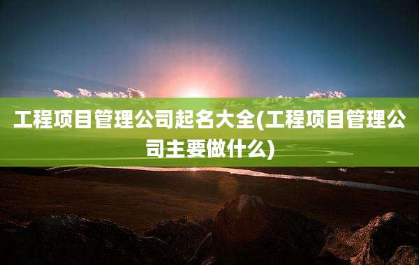 工程项目管理公司起名大全(工程项目管理公司主要做什么)