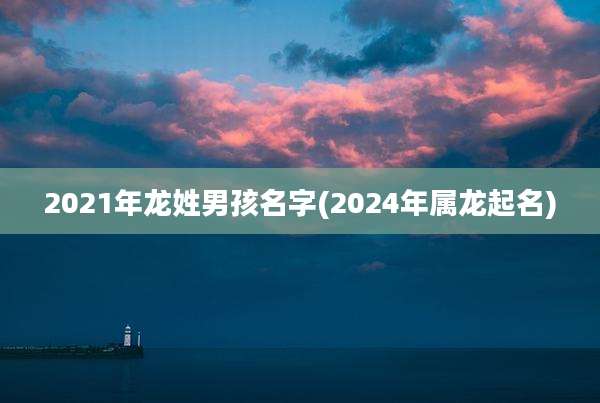 2021年龙姓男孩名字(2024年属龙起名)