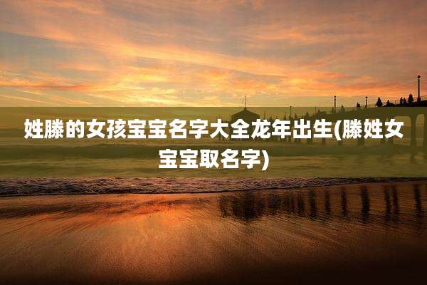 姓滕的女孩宝宝名字大全龙年出生(滕姓女宝宝取名字)