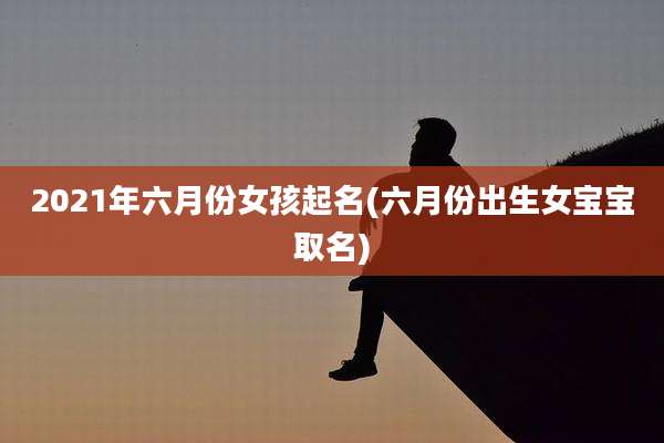 2021年六月份女孩起名(六月份出生女宝宝取名)