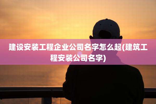 建设安装工程企业公司名字怎么起(建筑工程安装公司名字)