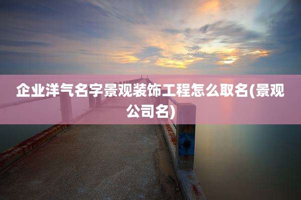 企业洋气名字景观装饰工程怎么取名(景观公司名)