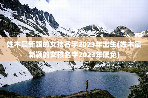 姓木最新颖的女孩名字2023年出生(姓木最新颖的女孩名字2023年属兔)