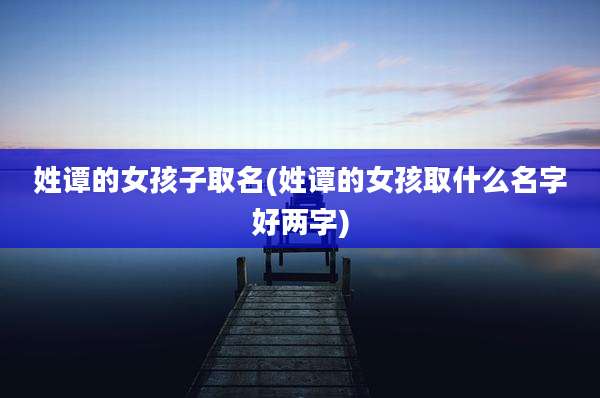 姓谭的女孩子取名(姓谭的女孩取什么名字好两字)
