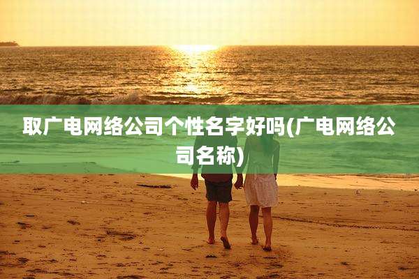 取广电网络公司个性名字好吗(广电网络公司名称)