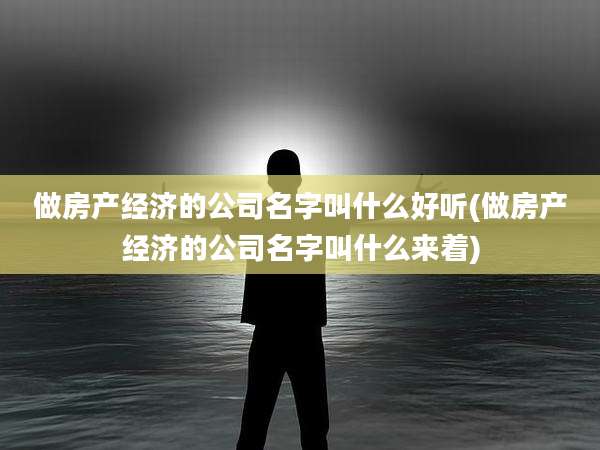 做房产经济的公司名字叫什么好听(做房产经济的公司名字叫什么来着)