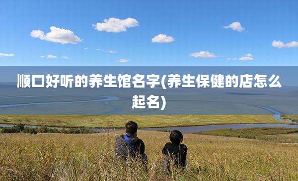 顺口好听的养生馆名字(养生保健的店怎么起名)