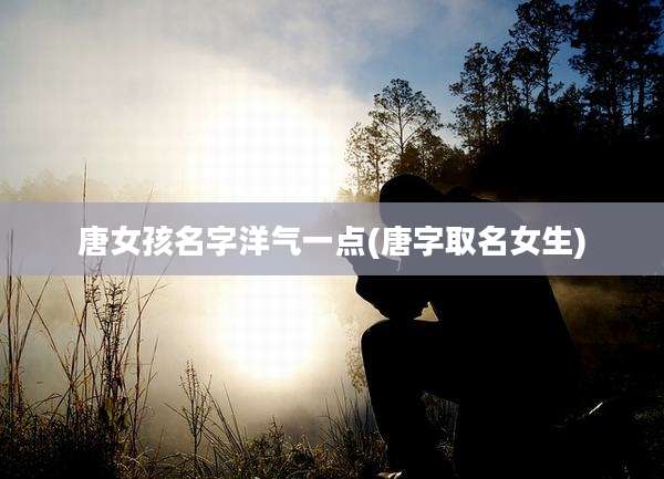 唐女孩名字洋气一点(唐字取名女生)