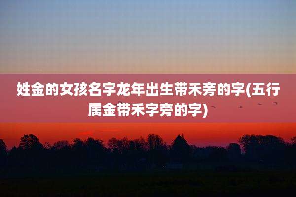 姓金的女孩名字龙年出生带禾旁的字(五行属金带禾字旁的字)