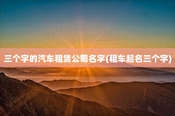三个字的汽车租赁公司名字(租车起名三个字)