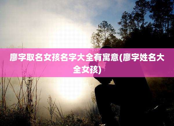 廖字取名女孩名字大全有寓意(廖字姓名大全女孩)