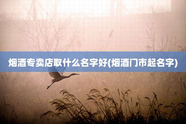 烟酒专卖店取什么名字好(烟酒门市起名字)