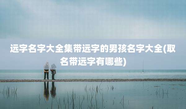 远字名字大全集带远字的男孩名字大全(取名带远字有哪些)