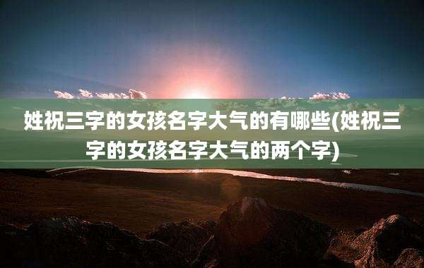 姓祝三字的女孩名字大气的有哪些(姓祝三字的女孩名字大气的两个字)