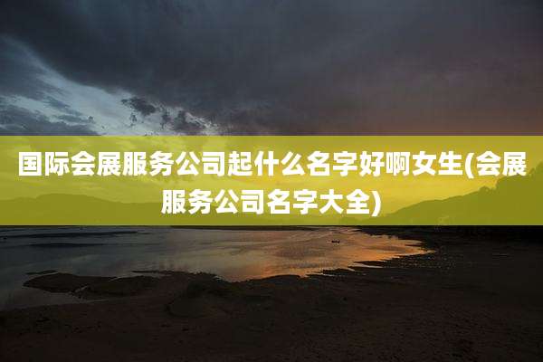 国际会展服务公司起什么名字好啊女生(会展服务公司名字大全)