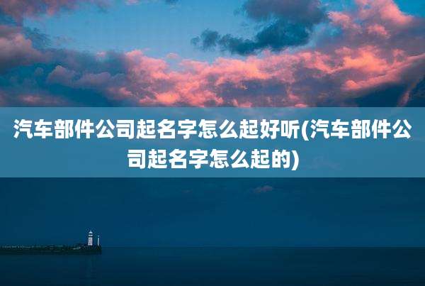 汽车部件公司起名字怎么起好听(汽车部件公司起名字怎么起的)