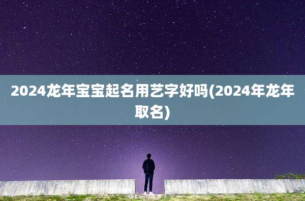 2024龙年宝宝起名用艺字好吗(2024年龙年取名)