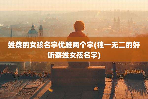 姓蔡的女孩名字优雅两个字(独一无二的好听蔡姓女孩名字)