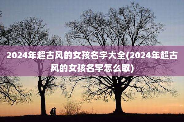 2024年超古风的女孩名字大全(2024年超古风的女孩名字怎么取)