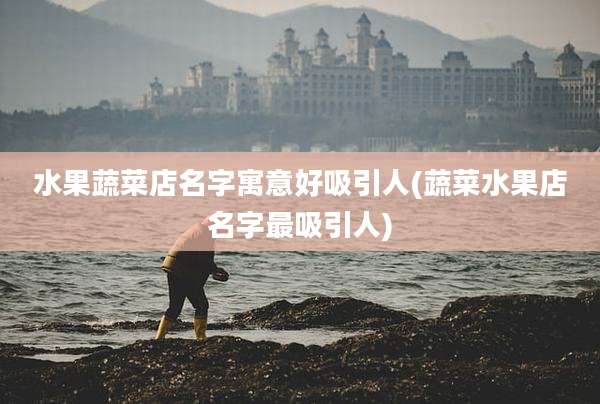 水果蔬菜店名字寓意好吸引人(蔬菜水果店名字最吸引人)