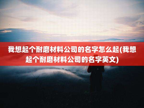 我想起个耐磨材料公司的名字怎么起(我想起个耐磨材料公司的名字英文)