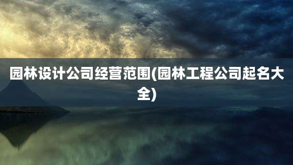 园林设计公司经营范围(园林工程公司起名大全)