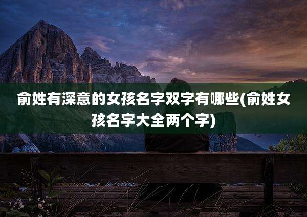 俞姓有深意的女孩名字双字有哪些(俞姓女孩名字大全两个字)