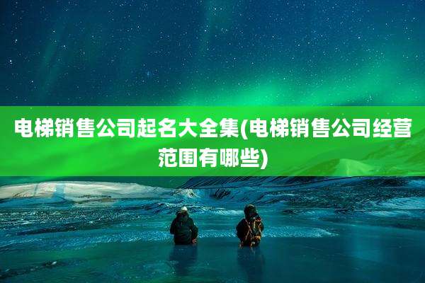 电梯销售公司起名大全集(电梯销售公司经营范围有哪些)