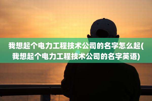 我想起个电力工程技术公司的名字怎么起(我想起个电力工程技术公司的名字英语)
