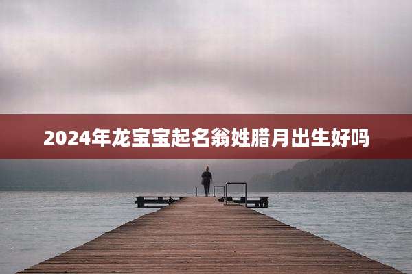 2024年龙宝宝起名翁姓腊月出生好吗