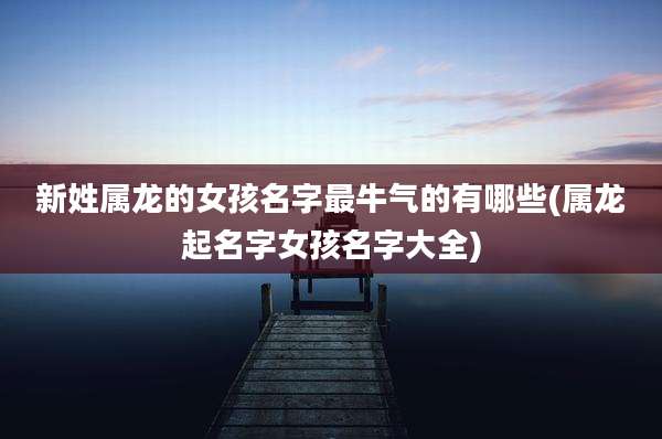新姓属龙的女孩名字最牛气的有哪些(属龙起名字女孩名字大全)