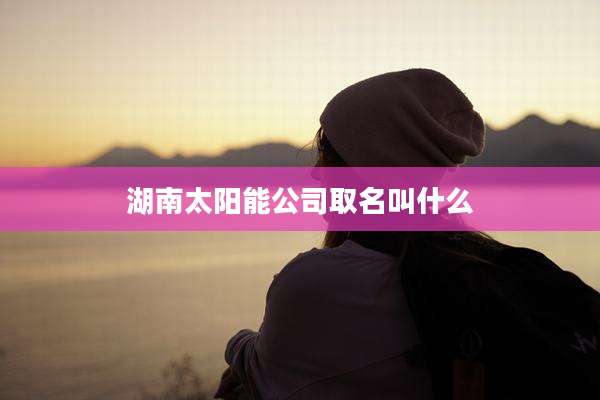 湖南太阳能公司取名叫什么