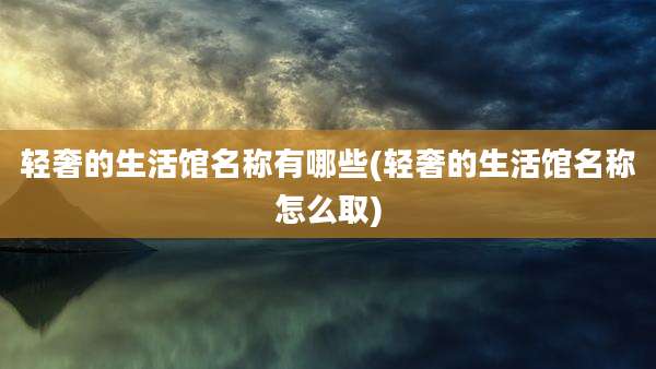 轻奢的生活馆名称有哪些(轻奢的生活馆名称怎么取)
