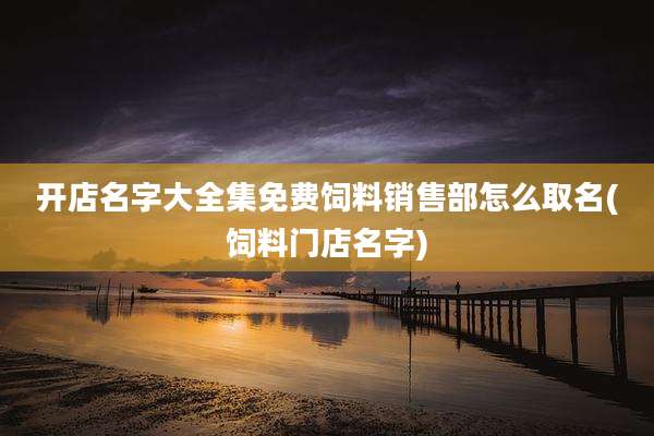开店名字大全集免费饲料销售部怎么取名(饲料门店名字)