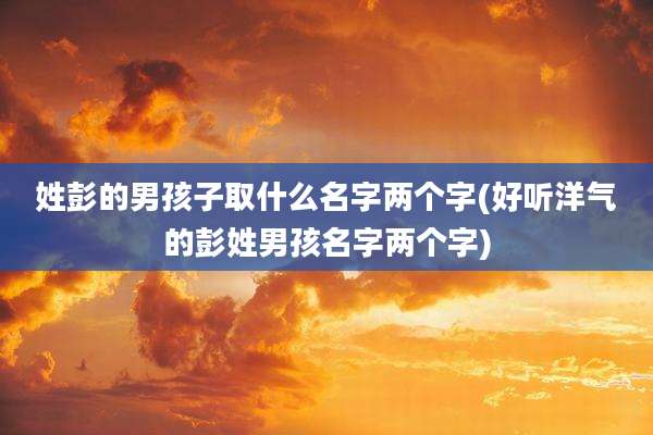 姓彭的男孩子取什么名字两个字(好听洋气的彭姓男孩名字两个字)