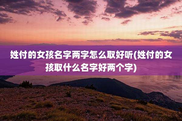 姓付的女孩名字两字怎么取好听(姓付的女孩取什么名字好两个字)