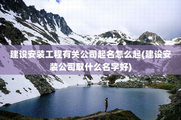 建设安装工程有关公司起名怎么起(建设安装公司取什么名字好)