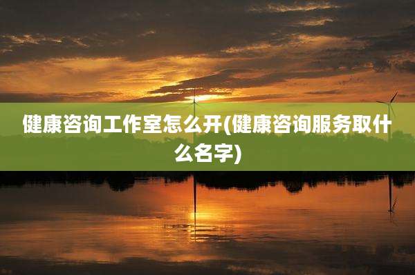 健康咨询工作室怎么开(健康咨询服务取什么名字)
