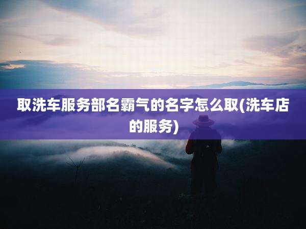 取洗车服务部名霸气的名字怎么取(洗车店的服务)