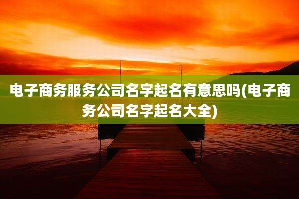 电子商务服务公司名字起名有意思吗(电子商务公司名字起名大全)