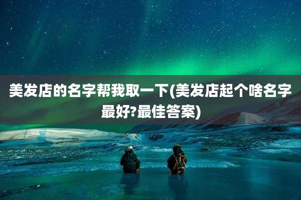 美发店的名字帮我取一下(美发店起个啥名字最好?最佳答案)