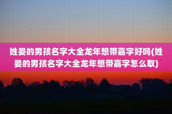 姓晏的男孩名字大全龙年想带嘉字好吗(姓晏的男孩名字大全龙年想带嘉字怎么取)