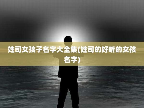 姓司女孩子名字大全集(姓司的好听的女孩名字)