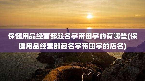保健用品经营部起名字带田字的有哪些(保健用品经营部起名字带田字的店名)